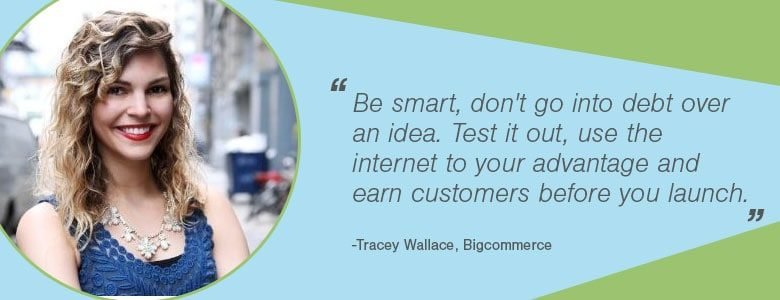Tracy Wallace Soyez intelligent, ne vous endettez pas pour une idée. Testez-le, utilisez Internet à votre avantage et gagnez des clients avant de vous lancer.